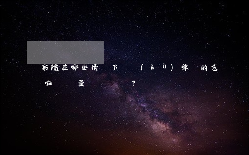 檢察院在哪些情況下辯護(hù)律師的意見必須審查？